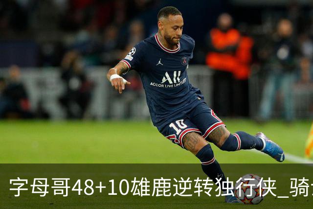 字母哥48+10雄鹿逆转独行侠 骑士克马刺5连胜